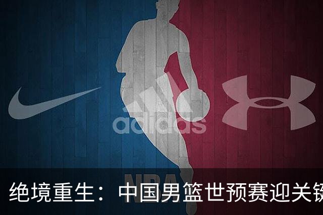 绝境重生：中国男篮世预赛迎关键第二阶段 拼搏定能破局